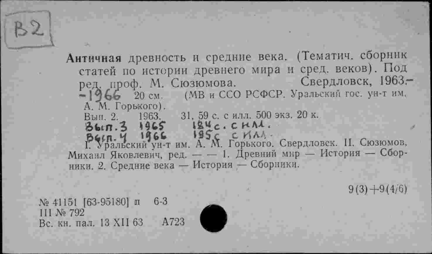 ﻿)ед. ироф. М. 1 -\?(зЬ 20 см. А. М. Горького). Вып. 2.	1963.
Ôfcin.S »Hf
Г Уральский ун-т
Античная древность и средние века. (Тематич. сборник статей по истории древнего мира и сред, веков). Под
Сюзюмова.	Свердловск, 1963.-
(МВ и ССО РСФСР. Уральский гос. ун-т им.
31, 59 с. с илл. 500 экз. 20 к.
• С КАА .
19$+ с ИЛЛ • _	„ „
.. „ г....... :	им. А. М. Горького. Свердловск. II. Сюзюмов,
Михаил Яковлевич, ред.----1. Древний мир — История — Сбор-
ники. 2. Средние века — История ,— Сборники.
№ 41151 [63-95180] п 6-3
III Ns 792
Вс. кн. пал. 13 XII 63	А723
9(3)+9(4/6)